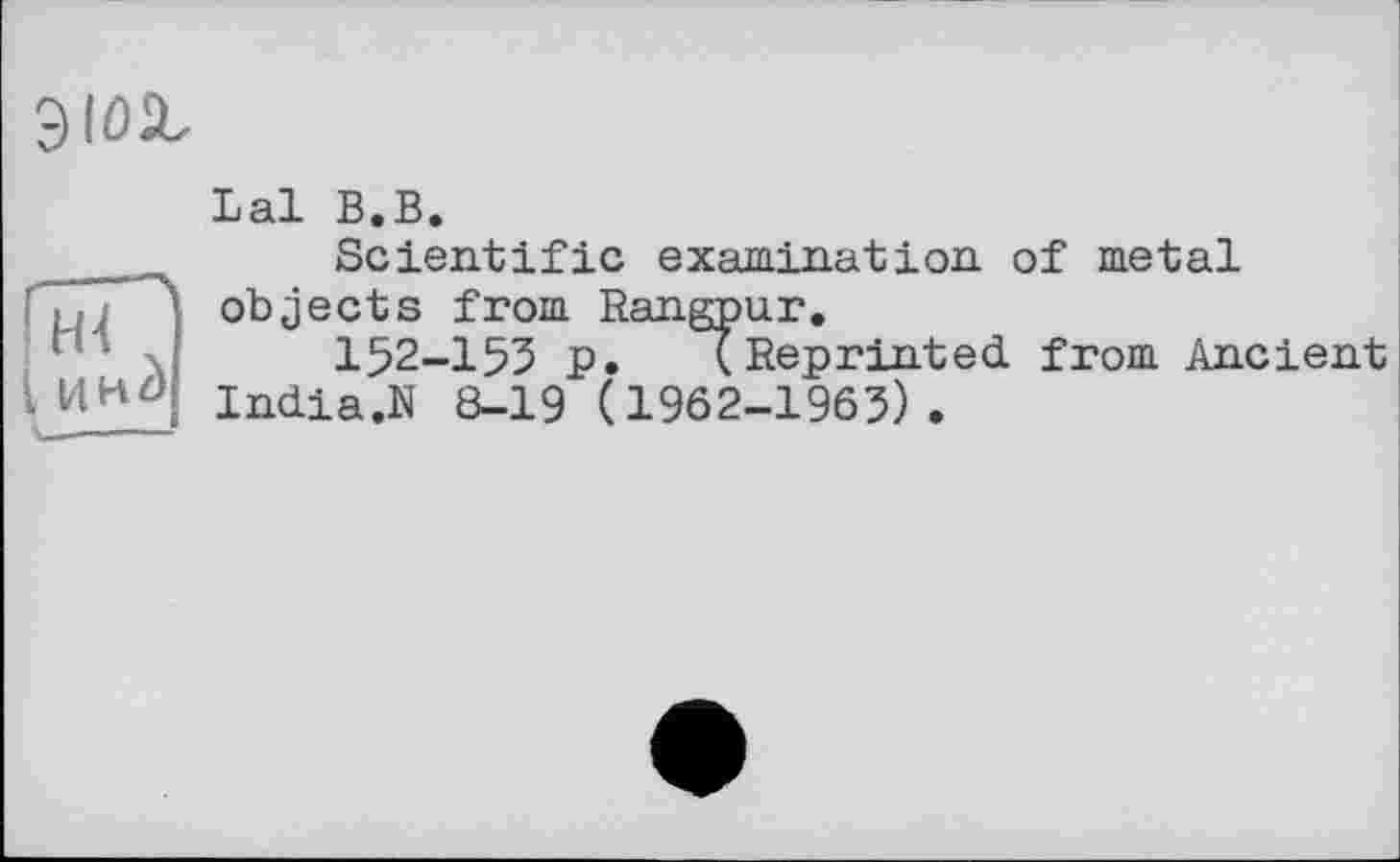 ﻿
Lal В.В.
Scientific examination, of metal objects from Rangpur.
152-155 p.	(Reprinted from Ancient
India.N 8-19 (1962-1963).